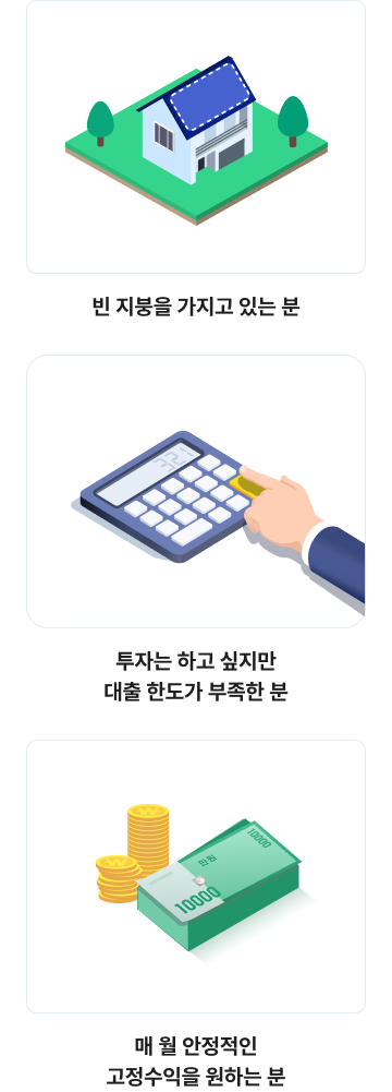 
이런 분들께 자신있게 추천합니다

빈 지붕을 가지고 있는 분
투자는 하고 싶지만 대출 한도가 부족한 분
매 월 안정적인 고정수익을 원하는 분
