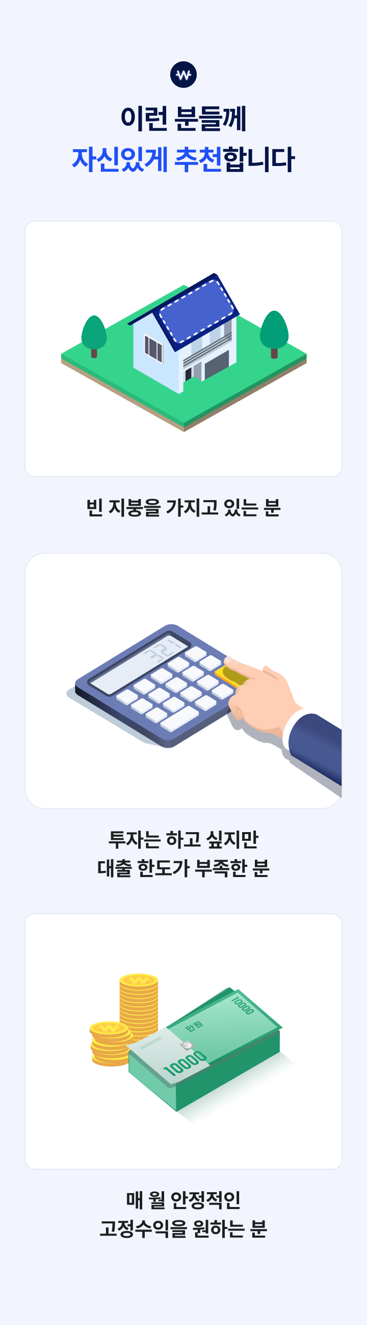 
이런 분들께 자신있게 추천합니다

빈 지붕을 가지고 있는 분
투자는 하고 싶지만 대출 한도가 부족한 분
매 월 안정적인 고정수익을 원하는 분
