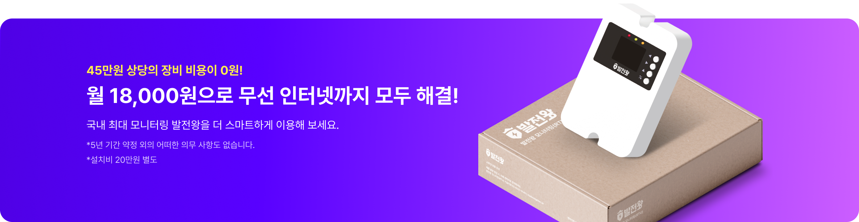 45만원 상당의 장비가 0원!
월 18,000원으로
무선 인터넷까지 모두 해결!

국내 최대 모니터링 발전왕을
더 스마트하게 이용하세요.

* 5년 기간 약정 외의 어떠한 의무 사항도 없습니다.
* 설치비 20만원 별도