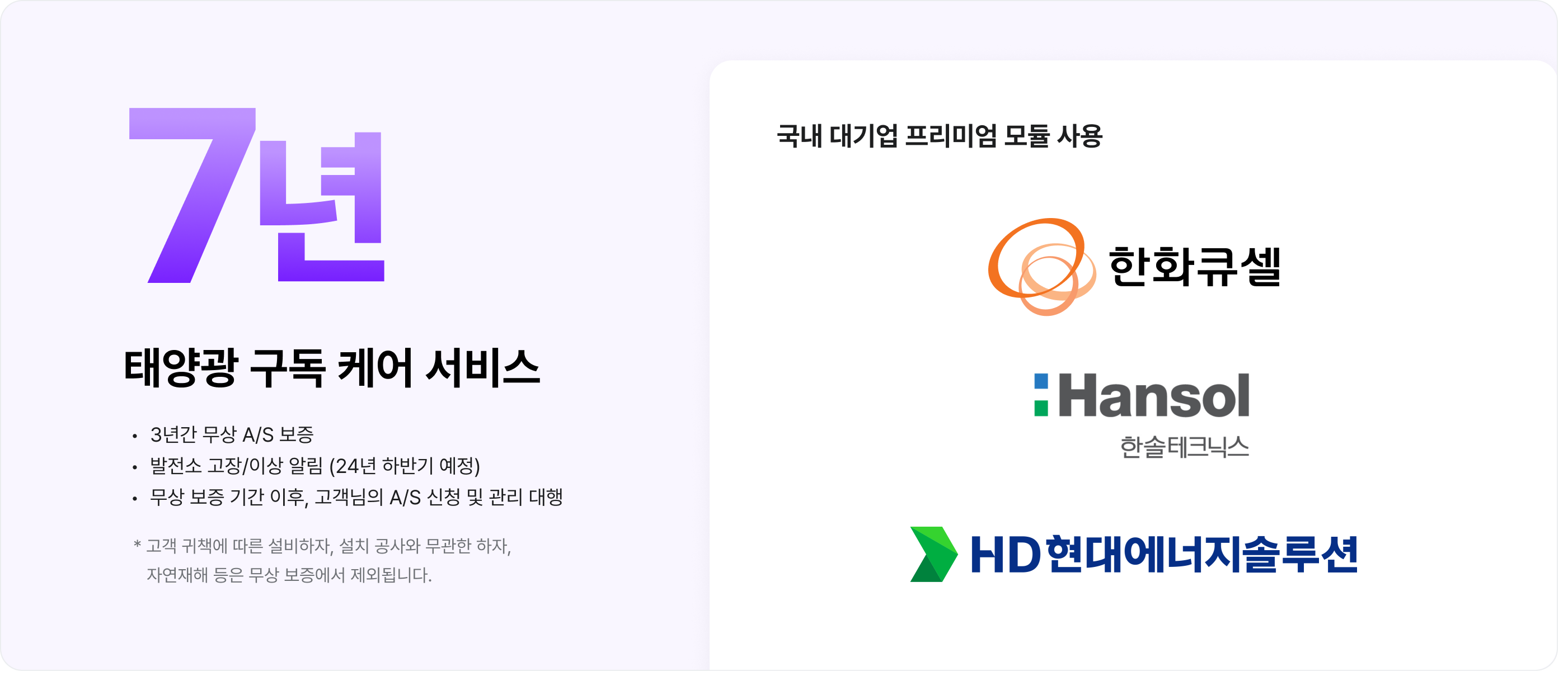 
7년
태양광 구독 케어 서비스

- 3년간 무상 A/S 보증
- 발전소 고장/이상 알림 (24년 하반기 예정)
- 무상 보증 기간 이후, 고객님의 A/S 신청 및 관리 대행

* 고객 귀책에 따른 설비하자, 설치 공사와 무관한 하자, 자연재해 등은 무상 보증에서 제외됩니다.

국내 대기업 프리미엄 모듈 사용
- 한화큐셀
- Hansol 한솔테크닉스
- HD현대에너지솔루션
